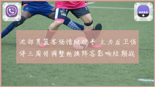 沈部男篮客场惜败对手 主力后卫伤停三周将调整轮换阵容影响短期战绩