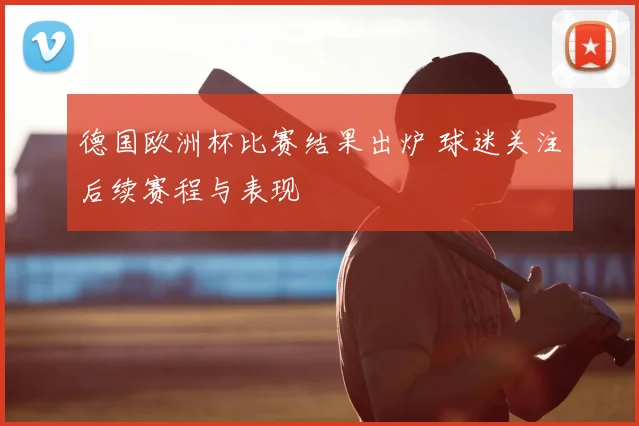 德国欧洲杯比赛结果出炉 球迷关注后续赛程与表现