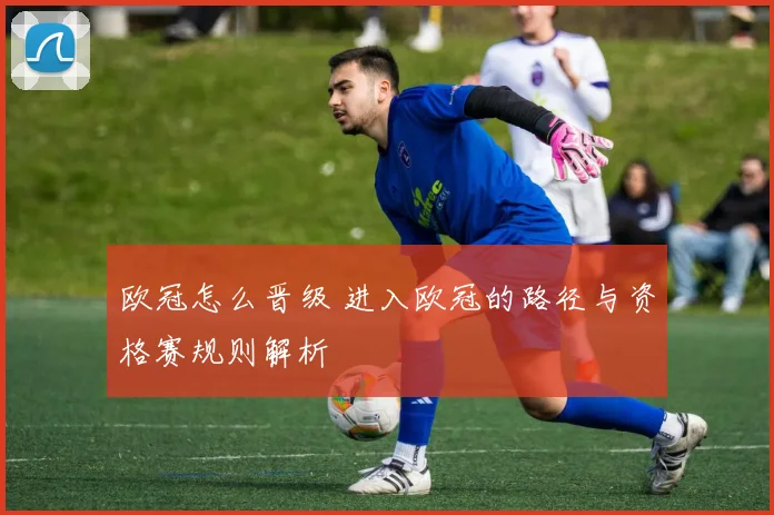 欧冠怎么晋级 进入欧冠的路径与资格赛规则解析