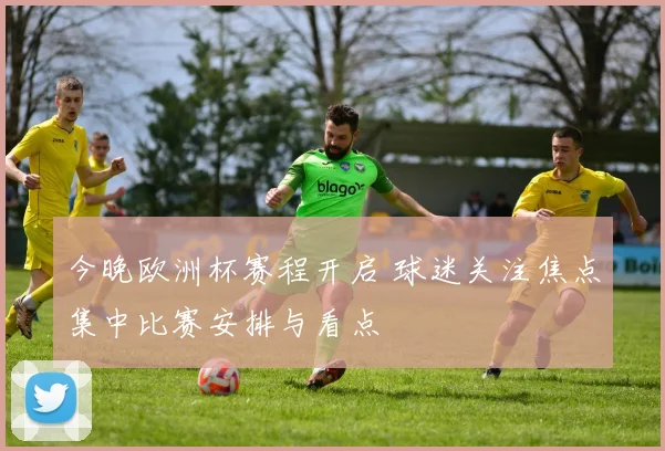 今晚欧洲杯赛程开启 球迷关注焦点集中比赛安排与看点