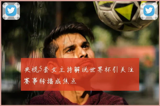 央视5套女主持解说世界杯引关注 赛事转播成焦点