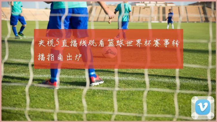 央视5直播线观看篮球世界杯赛事转播指南出炉