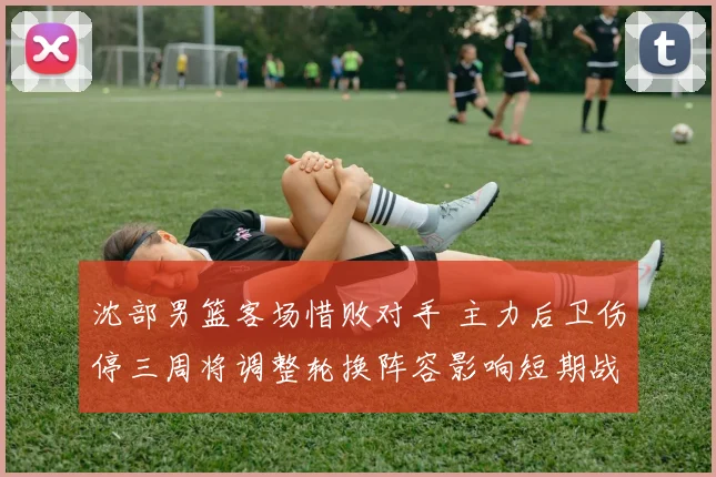 沈部男篮客场惜败对手 主力后卫伤停三周将调整轮换阵容影响短期战绩