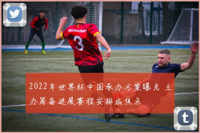 2022年世界杯中国承办方案曝光 主办筹备进展赛程安排成焦点