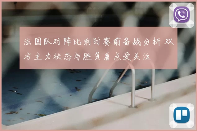 法国队对阵比利时赛前备战分析 双方主力状态与胜负看点受关注