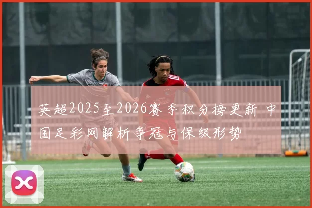 英超2025至2026赛季积分榜更新 中国足彩网解析争冠与保级形势
