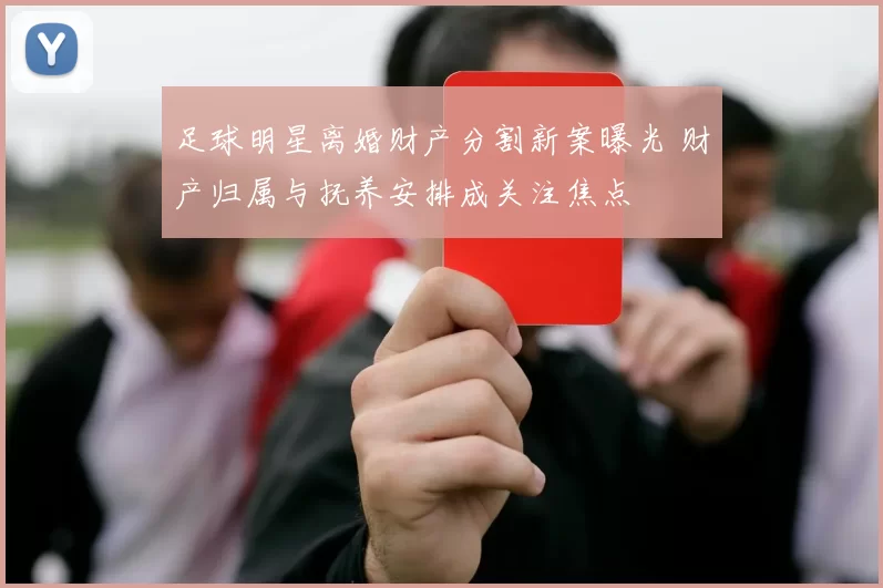 足球明星离婚财产分割新案曝光 财产归属与抚养安排成关注焦点