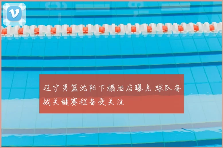 辽宁男篮沈阳下榻酒店曝光 球队备战关键赛程备受关注