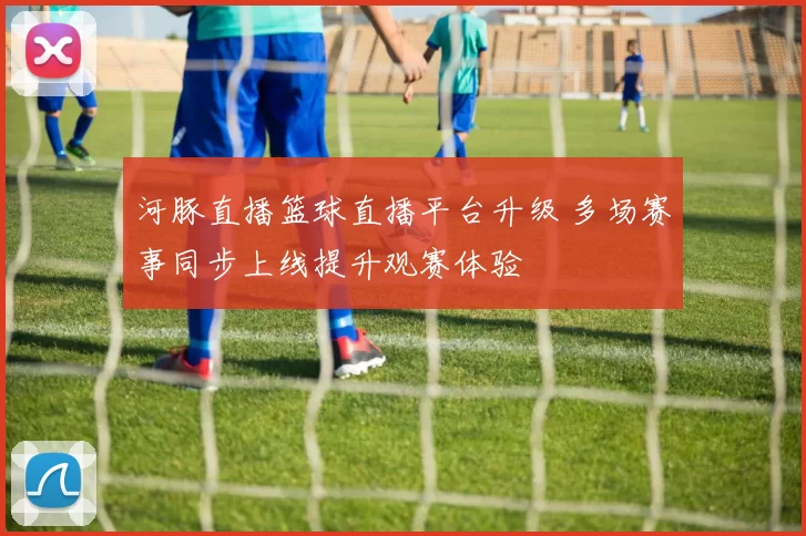 河豚直播篮球直播平台升级 多场赛事同步上线提升观赛体验