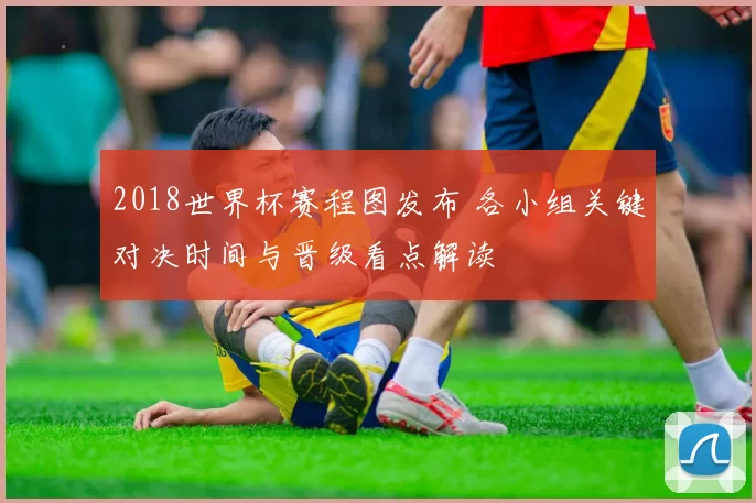 2018世界杯赛程图发布 各小组关键对决时间与晋级看点解读