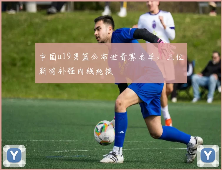中国u19男篮公布世青赛名单，三位新将补强内线轮换
