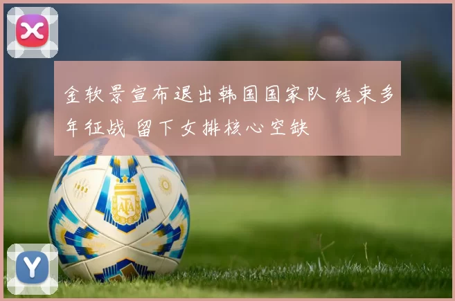 金软景宣布退出韩国国家队 结束多年征战 留下女排核心空缺