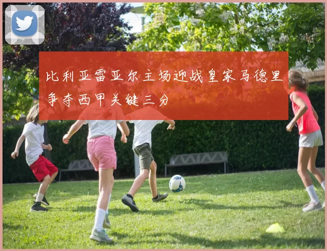 比利亚雷亚尔主场迎战皇家马德里争夺西甲关键三分