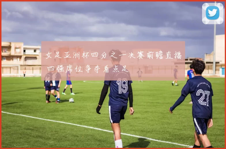 女足亚洲杯四分之一决赛前瞻直播 四强席位争夺看点足