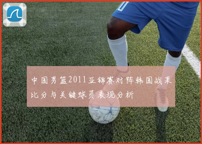 中国男篮2011亚锦赛对阵韩国战果比分与关键球员表现分析