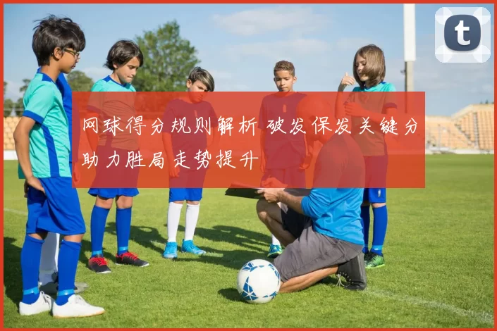 网球得分规则解析 破发保发关键分助力胜局走势提升