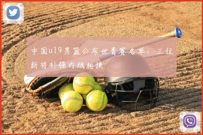 中国u19男篮公布世青赛名单，三位新将补强内线轮换