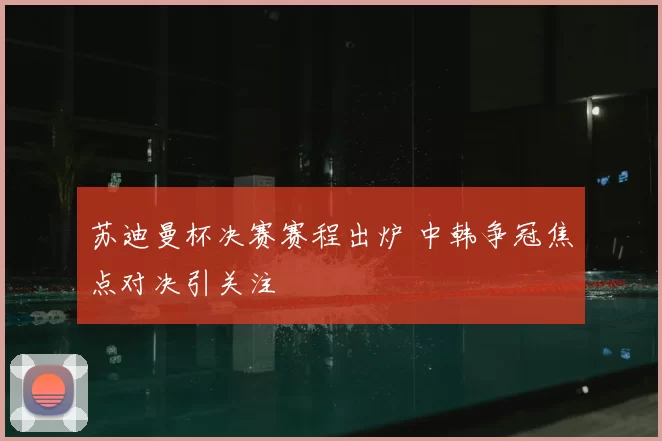 苏迪曼杯决赛赛程出炉 中韩争冠焦点对决引关注