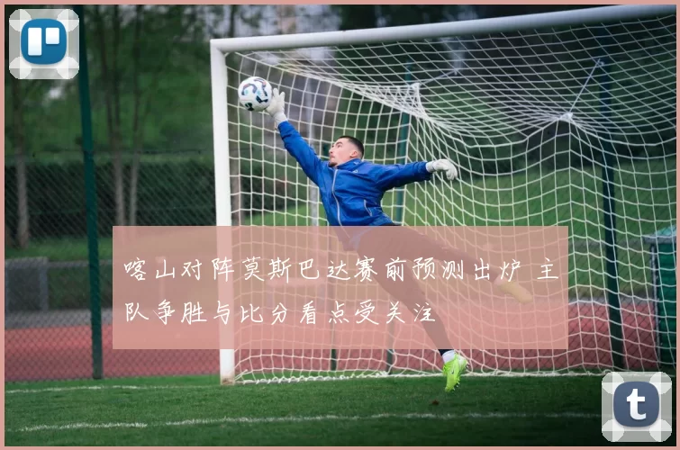 喀山对阵莫斯巴达赛前预测出炉 主队争胜与比分看点受关注