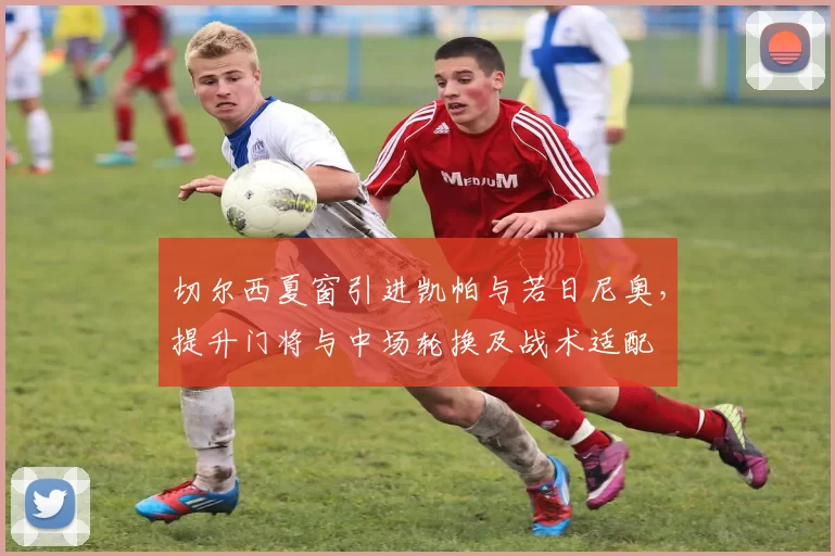 切尔西夏窗引进凯帕与若日尼奥，提升门将与中场轮换及战术适配