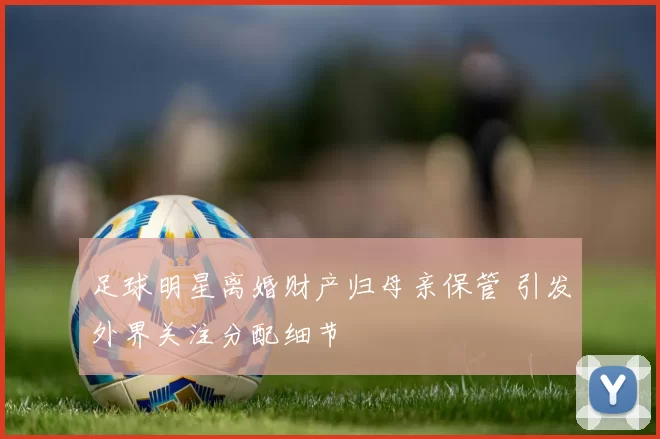 足球明星离婚财产归母亲保管 引发外界关注分配细节