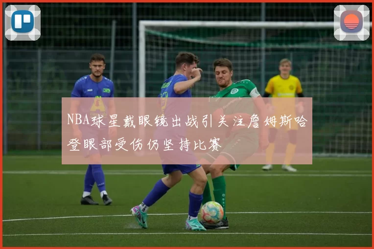 NBA球星戴眼镜出战引关注詹姆斯哈登眼部受伤仍坚持比赛