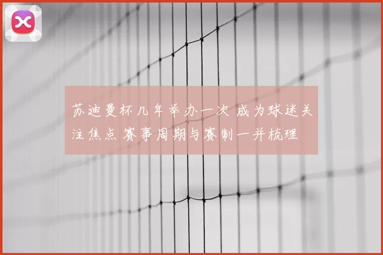 苏迪曼杯几年举办一次 成为球迷关注焦点 赛事周期与赛制一并梳理