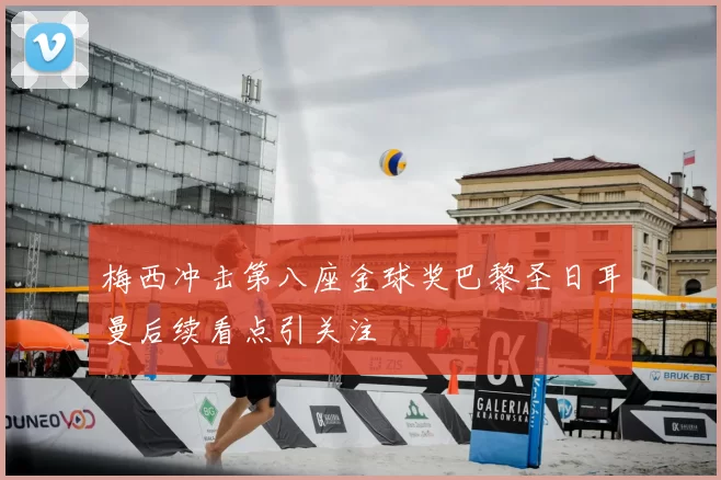 梅西冲击第八座金球奖巴黎圣日耳曼后续看点引关注