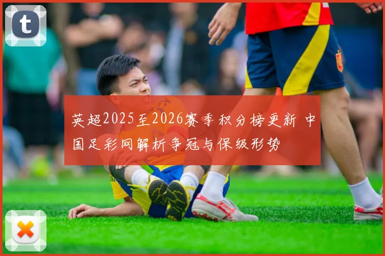 英超2025至2026赛季积分榜更新 中国足彩网解析争冠与保级形势