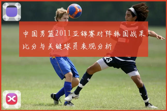 中国男篮2011亚锦赛对阵韩国战果比分与关键球员表现分析