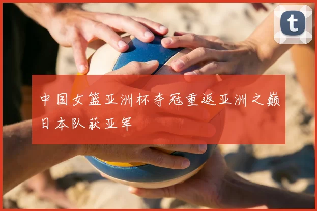 中国女篮亚洲杯夺冠重返亚洲之巅日本队获亚军