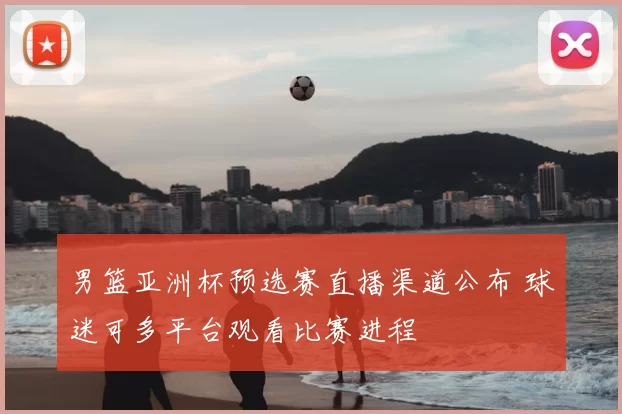 男篮亚洲杯预选赛直播渠道公布 球迷可多平台观看比赛进程