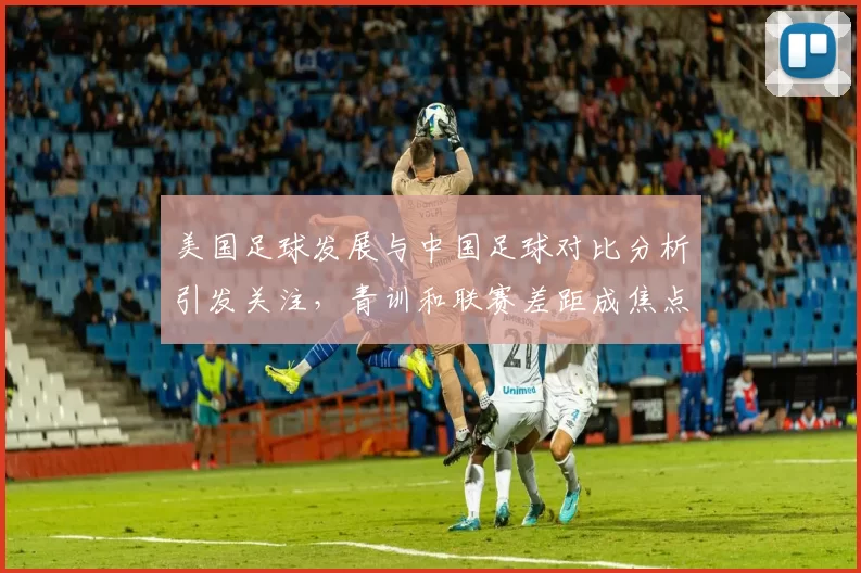 美国足球发展与中国足球对比分析引发关注，青训和联赛差距成焦点