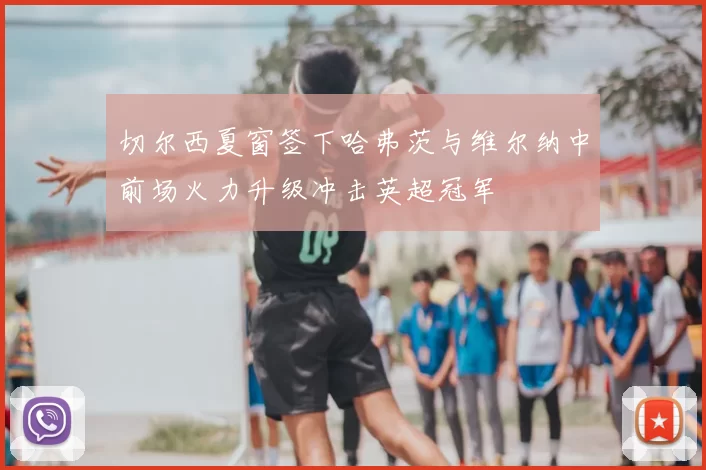 切尔西夏窗签下哈弗茨与维尔纳中前场火力升级冲击英超冠军