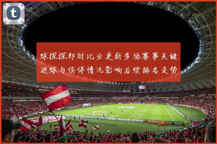 球探探即时比分更新多场赛事关键进球与伤停情况影响后续排名走势