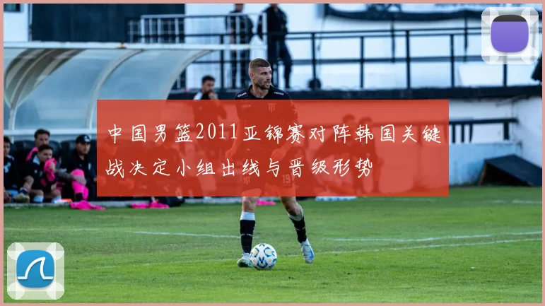 中国男篮2011亚锦赛对阵韩国关键战决定小组出线与晋级形势
