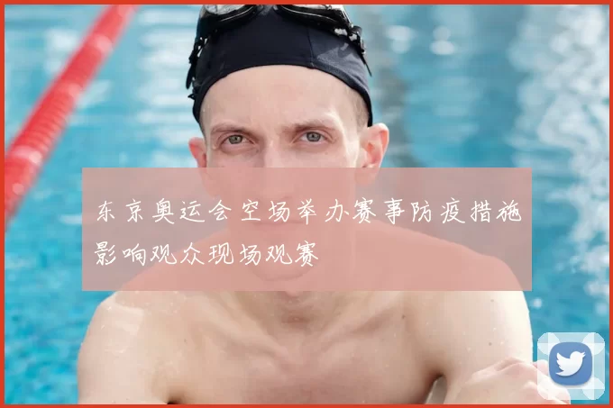 东京奥运会空场举办赛事防疫措施影响观众现场观赛