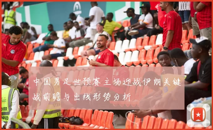 中国男足世预赛主场迎战伊朗关键战前瞻与出线形势分析