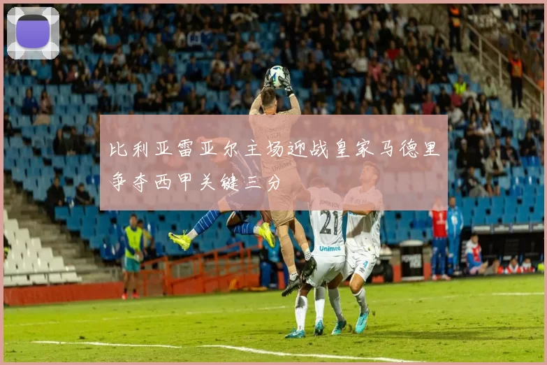 比利亚雷亚尔主场迎战皇家马德里争夺西甲关键三分