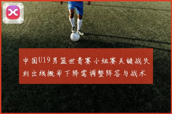 中国U19男篮世青赛小组赛关键战失利出线概率下降需调整阵容与战术