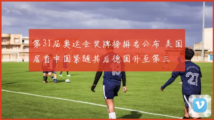 第31届奥运会奖牌榜排名公布 美国居首中国紧随其后德国升至第三